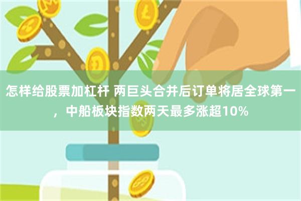 怎样给股票加杠杆 两巨头合并后订单将居全球第一，中船板块指数两天最多涨超10%