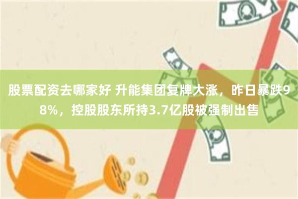 股票配资去哪家好 升能集团复牌大涨，昨日暴跌98%，控股股东所持3.7亿股被强制出售