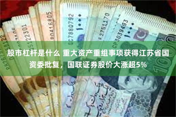 股市杠杆是什么 重大资产重组事项获得江苏省国资委批复，国联证券股价大涨超5%