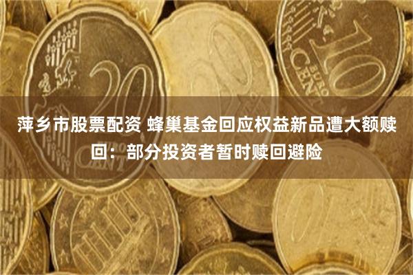 萍乡市股票配资 蜂巢基金回应权益新品遭大额赎回：部分投资者暂时赎回避险