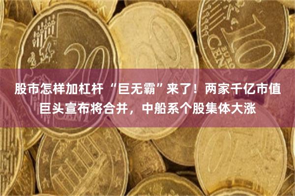 股市怎样加杠杆 “巨无霸”来了！两家千亿市值巨头宣布将合并，中船系个股集体大涨