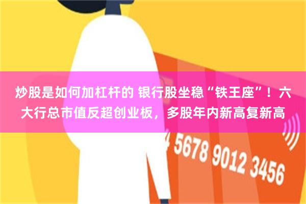 炒股是如何加杠杆的 银行股坐稳“铁王座”！六大行总市值反超创业板，多股年内新高复新高