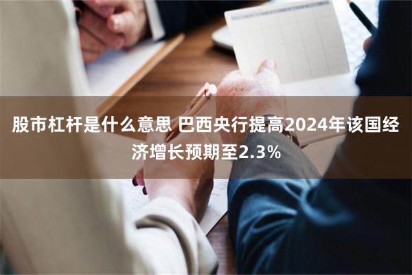 股市杠杆是什么意思 巴西央行提高2024年该国经济增长预期至2.3%