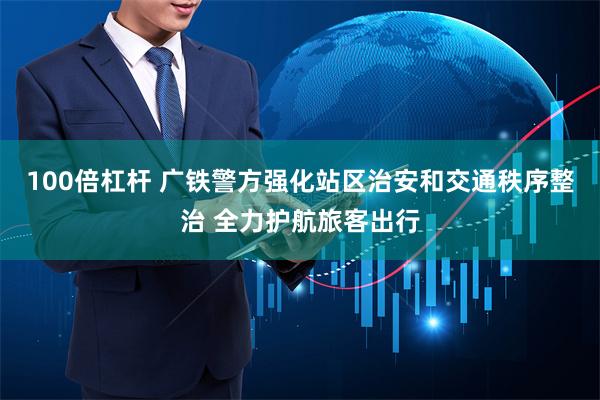 100倍杠杆 广铁警方强化站区治安和交通秩序整治 全力护航旅客出行