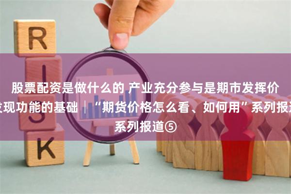 股票配资是做什么的 产业充分参与是期市发挥价格发现功能的基础│“期货价格怎么看、如何用”系列报道⑤