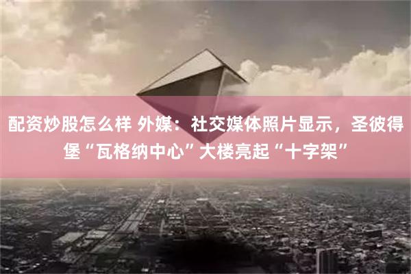 配资炒股怎么样 外媒：社交媒体照片显示，圣彼得堡“瓦格纳中心”大楼亮起“十字架”