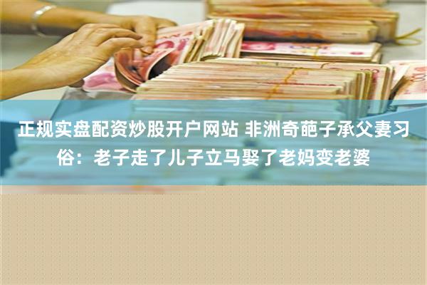 正规实盘配资炒股开户网站 非洲奇葩子承父妻习俗：老子走了儿子立马娶了老妈变老婆