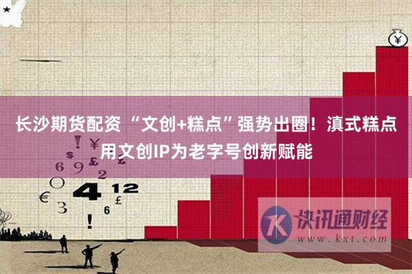 长沙期货配资 “文创+糕点”强势出圈！滇式糕点用文创IP为老字号创新赋能