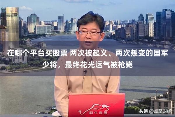 在哪个平台买股票 两次被起义、两次叛变的国军少将，最终花光运气被枪毙