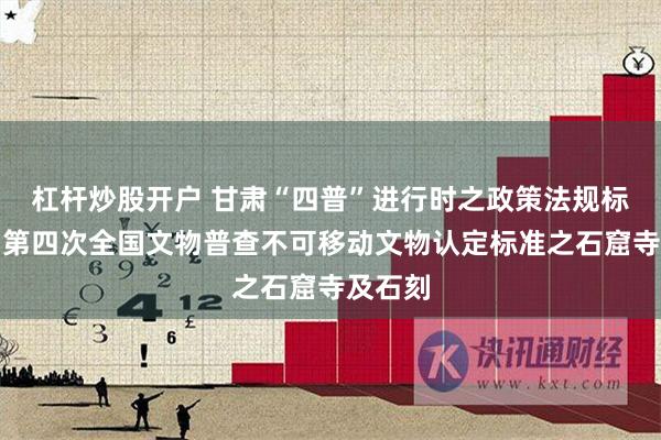 杠杆炒股开户 甘肃“四普”进行时之政策法规标准⑨丨第四次全国文物普查不可移动文物认定标准之石窟寺及石刻