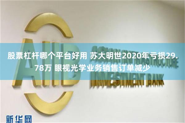 股票杠杆哪个平台好用 苏大明世2020年亏损29.78万 眼视光学业务销售订单减少