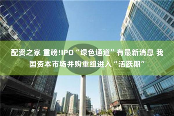 配资之家 重磅!IPO“绿色通道”有最新消息 我国资本市场并购重组进入“活跃期”