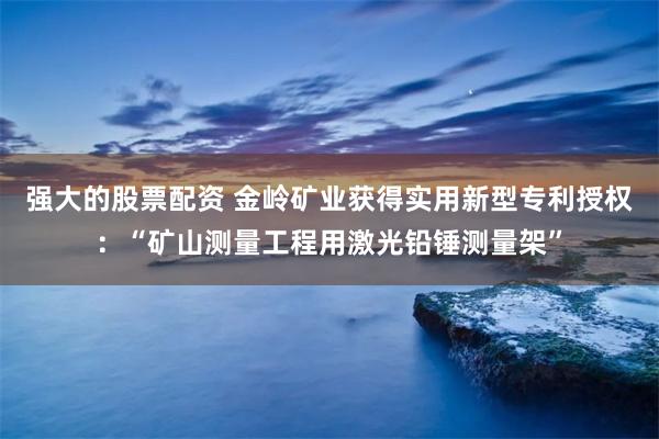 强大的股票配资 金岭矿业获得实用新型专利授权：“矿山测量工程用激光铅锤测量架”