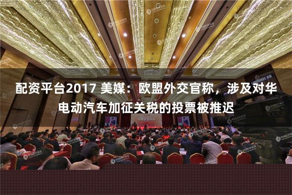 配资平台2017 美媒：欧盟外交官称，涉及对华电动汽车加征关税的投票被推迟