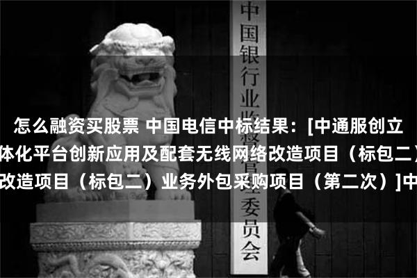 怎么融资买股票 中国电信中标结果：[中通服创立公司2024年关于承揽一体化平台创新应用及配套无线网络改造项目（标包二）业务外包采购项目（第二次）]中选人公示