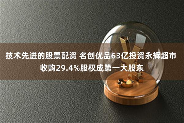 技术先进的股票配资 名创优品63亿投资永辉超市 收购29.4%股权成第一大股东