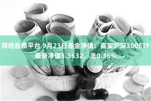 网络股票平台 9月23日基金净值：嘉实沪深300ETF最新净值3.3632，涨0.36%