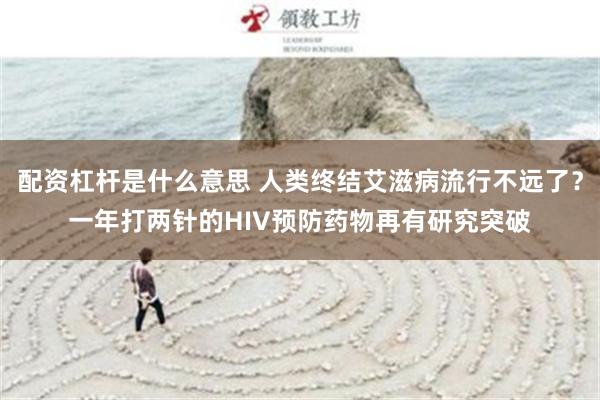 配资杠杆是什么意思 人类终结艾滋病流行不远了？一年打两针的HIV预防药物再有研究突破