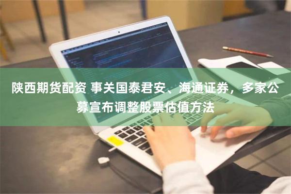 陕西期货配资 事关国泰君安、海通证券，多家公募宣布调整股票估值方法