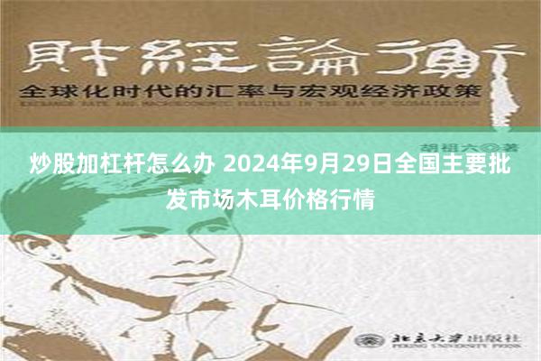 炒股加杠杆怎么办 2024年9月29日全国主要批发市场木耳价格行情