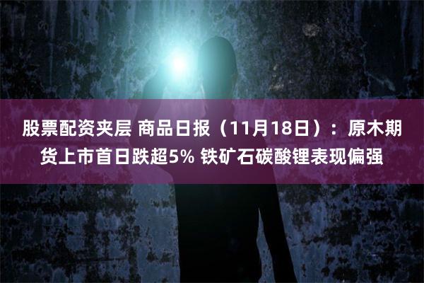 股票配资夹层 商品日报（11月18日）：原木期货上市首日跌超5% 铁矿石碳酸锂表现偏强