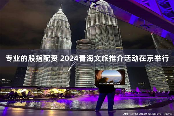 专业的股指配资 2024青海文旅推介活动在京举行