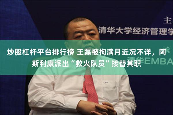 炒股杠杆平台排行榜 王磊被拘满月近况不详，阿斯利康派出“救火队员”接替其职