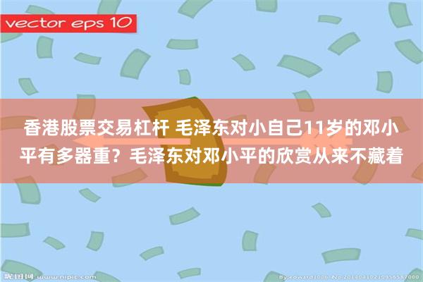 香港股票交易杠杆 毛泽东对小自己11岁的邓小平有多器重？毛泽东对邓小平的欣赏从来不藏着