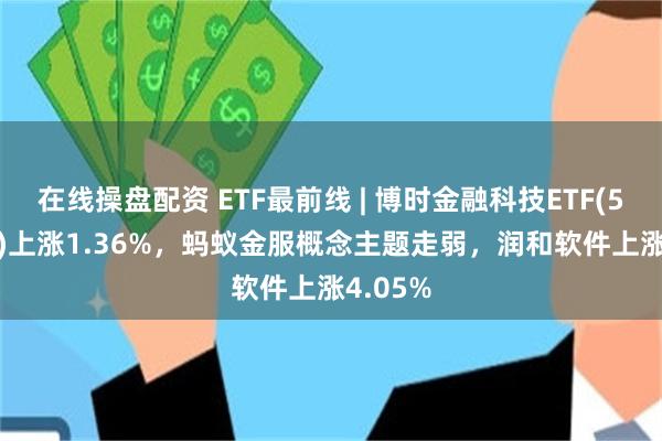 在线操盘配资 ETF最前线 | 博时金融科技ETF(516860)上涨1.36%，蚂蚁金服概念主题走弱，润和软件上涨4.05%