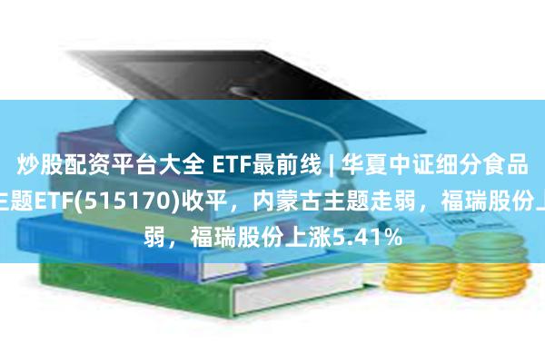 炒股配资平台大全 ETF最前线 | 华夏中证细分食品饮料产业主题ETF(515170)收平，内蒙古主题走弱，福瑞股份上涨5.41%