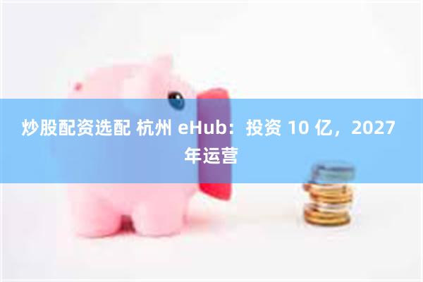 炒股配资选配 杭州 eHub：投资 10 亿，2027 年运营