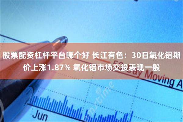 股票配资杠杆平台哪个好 长江有色：30日氧化铝期价上涨1.87% 氧化铝市场交投表现一般