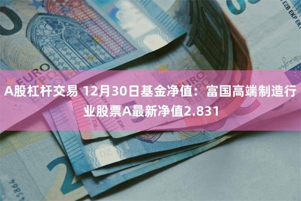 A股杠杆交易 12月30日基金净值：富国高端制造行业股票A最新净值2.831