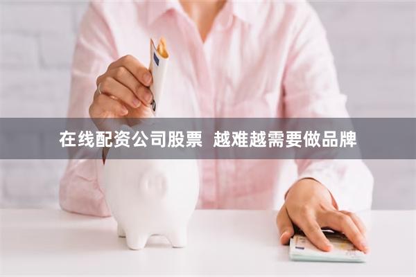 在线配资公司股票  越难越需要做品牌