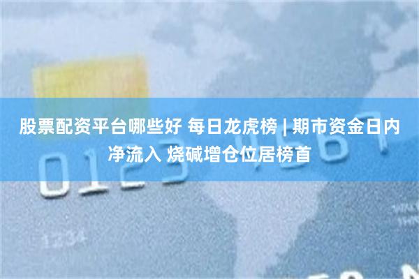 股票配资平台哪些好 每日龙虎榜 | 期市资金日内净流入 烧碱增仓位居榜首