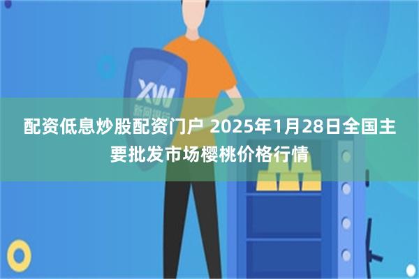 配资低息炒股配资门户 2025年1月28日全国主要批发市场樱桃价格行情