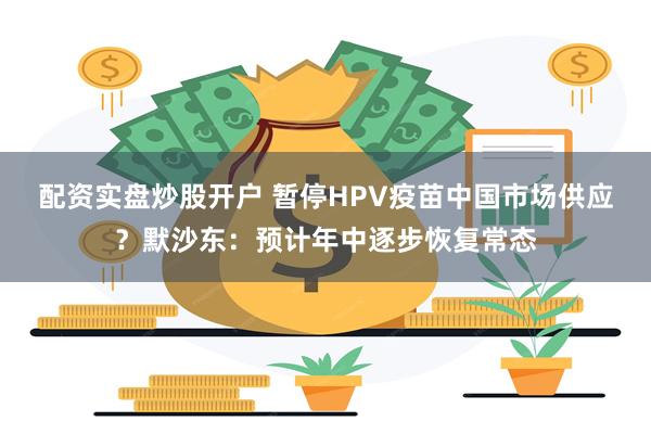 配资实盘炒股开户 暂停HPV疫苗中国市场供应？默沙东：预计年中逐步恢复常态