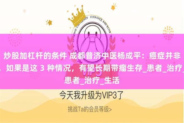 炒股加杠杆的条件 成都普济中医杨成平：癌症并非绝症，如果是这 3 种情况，有望长期带瘤生存_患者_治疗_生活