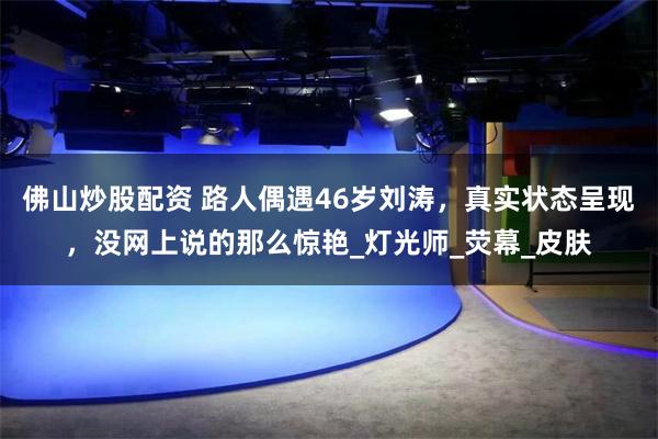 佛山炒股配资 路人偶遇46岁刘涛，真实状态呈现，没网上说的那么惊艳_灯光师_荧幕_皮肤