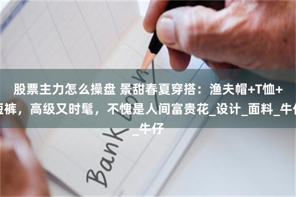 股票主力怎么操盘 景甜春夏穿搭：渔夫帽+T恤+短裤，高级又时髦，不愧是人间富贵花_设计_面料_牛仔