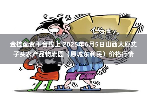 金控配资平台线上 2025年6月5日山西太原丈子头农产品物流园（原城东利民）价格行情