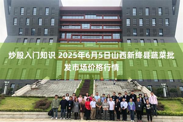 炒股入门知识 2025年6月5日山西新绛县蔬菜批发市场价格行情