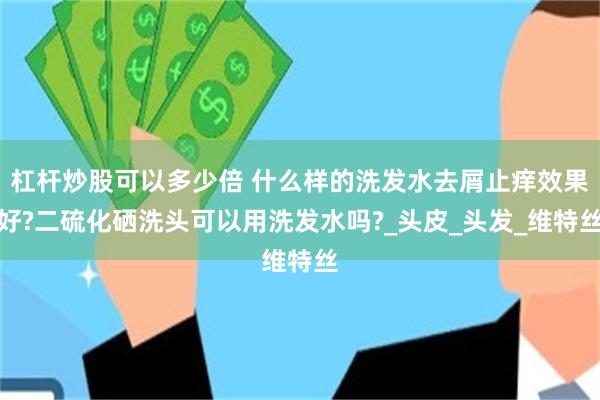 杠杆炒股可以多少倍 什么样的洗发水去屑止痒效果好?二硫化硒洗头可以用洗发水吗?_头皮_头发_维特丝