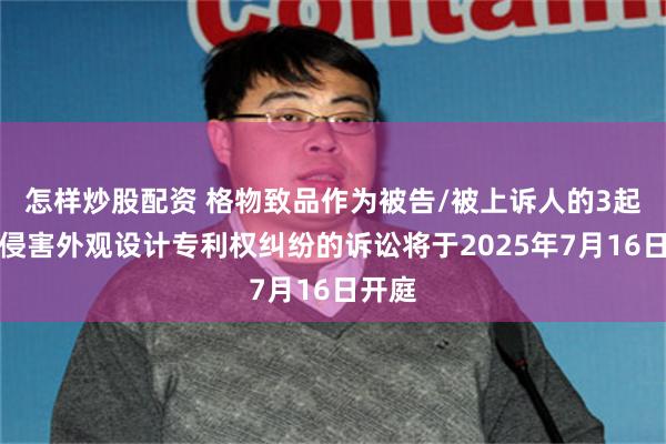 怎样炒股配资 格物致品作为被告/被上诉人的3起涉及侵害外观设计专利权纠纷的诉讼将于2025年7月16日开庭